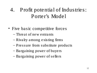 12
4. Profit potential of Industries:
Porter’s Model
• Five basic competitive forces
– Threat of new entrants
– Rivalry among existing firms
– Pressure from substitute products
– Bargaining power of buyers
– Bargaining power of sellers
 
