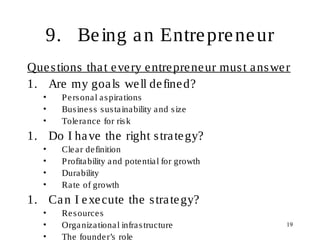 19
9. Being an Entrepreneur
Questions that every entrepreneur must answer
1. Are my goals well defined?
• Personal aspirations
• Business sustainability and size
• Tolerance for risk
1. Do I have the right strategy?
• Clear definition
• Profitability and potential for growth
• Durability
• Rate of growth
1. Can I execute the strategy?
• Resources
• Organizational infrastructure
• The founder’s role
 