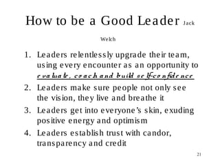 21
How to be a Good Leader Jack
Welch
1. Leaders relentlessly upgrade their team,
using every encounter as an opportunity to
e valuate , co ach and build se lf-co nfide nce
2. Leaders make sure people not only see
the vision, they live and breathe it
3. Leaders get into everyone’s skin, exuding
positive energy and optimism
4. Leaders establish trust with candor,
transparency and credit
 