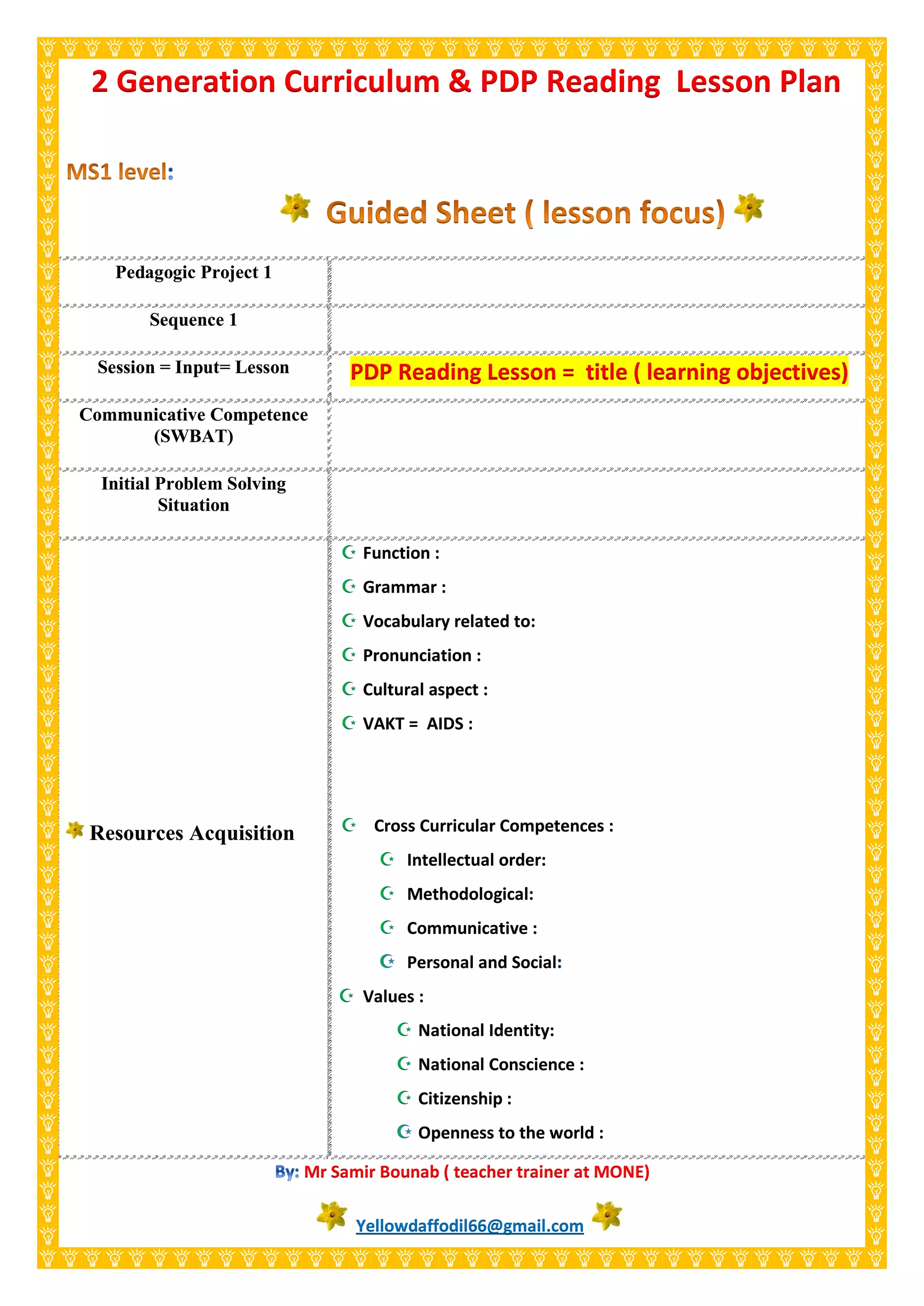 Pedagogic Project 1
Sequence 1
Session = Input= Lesson PDP Reading Lesson = title ( learning objectives)
Communicative Competence
(SWBAT)
Initial Problem Solving
Situation
Resources Acquisition
 Function :
 Grammar :
 Vocabulary related to:
 Pronunciation :
 Cultural aspect :
 VAKT = AIDS :
 Cross Curricular Competences :
 Intellectual order:
 Methodological:
 Communicative :
Personal and Social
 Values :
 National Identity:
 National Conscience :
 Citizenship :
Openness to the world :
Mr Samir Bounab ( teacher trainer at MONE)
Yellowdaffodil66@gmail.com
2 Generation Curriculum & PDP Reading Lesson Plan
 