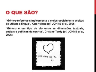 O QUE SÃO? 
“Gênero refere-se simplesmente a meios socialmente aceitos 
de utilizar a língua”. Ken Hyland (cf. JOHNS et al, 2006) 
“Gênero é um tipo de elo entre as dimensões textuais, 
sociais e políticas da escrita”. Cristine Tardy (cf. JOHNS et al, 
2006) 
 