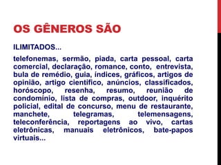 OS GÊNEROS SÃO 
ILIMITADOS... 
telefonemas, sermão, piada, carta pessoal, carta 
comercial, declaração, romance, conto, entrevista, 
bula de remédio, guia, índices, gráficos, artigos de 
opinião, artigo científico, anúncios, classificados, 
horóscopo, resenha, resumo, reunião de 
condomínio, lista de compras, outdoor, inquérito 
policial, edital de concurso, menu de restaurante, 
manchete, telegramas, telemensagens, 
teleconferência, reportagens ao vivo, cartas 
eletrônicas, manuais eletrônicos, bate-papos 
virtuais... 
 