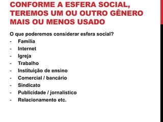 CONFORME A ESFERA SOCIAL, 
TEREMOS UM OU OUTRO GÊNERO 
MAIS OU MENOS USADO 
O que poderemos considerar esfera social? 
- Família 
- Internet 
- Igreja 
- Trabalho 
- Instituição de ensino 
- Comercial / bancário 
- Sindicato 
- Publicidade / jornalístico 
- Relacionamento etc. 
 