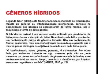 GÊNEROS HÍBRIDOS 
Segundo Koch (2006), este fenômeno também chamado de hibridização, 
mescla de gêneros ou intertextualidade intergêneros, consiste na 
possibilidade dos gêneros se apresentarem de forma híbrida, isto é, 
assumindo a forma de outro gênero. 
O hibridismo textual é um recurso muito utilizado por produtores de 
texto para chamar a atenção do leitor. No entanto, este leitor precisa ter 
um conhecimento prévio de gêneros textuais. Não um conhecimento 
formal, acadêmico, mas, um conhecimento de mundo que permita que o 
mesmo possa distinguir os objetivos colocados em cada texto que lê. 
“O conhecimento sobre gêneros, portanto, é sistemático. Por outro 
lado, por estarmos tratando de algo abstrato, pois não se pode 
mensurar ou prever o conhecimento de gênero de cada indivíduo, esse 
conhecimento é, ao mesmo tempo, complexo e dicotômico, por implicar 
elementos cognitivos e sociais” (JOHNS, 1997, p. 21). 
