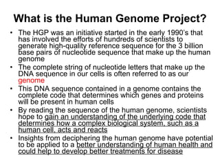 What is the Human Genome Project? The HGP was an initiative started in the early 1990’s that has involved the efforts of hundreds of scientists to generate high-quality reference sequence for the 3 billion base pairs of nucleotide sequence that make up the human genome The complete string of nucleotide letters that make up the DNA sequence in our cells is often referred to as our  genome This DNA sequence contained in a genome contains the complete code that determines which genes and proteins will be present in human cells By reading the sequence of the human genome, scientists hope to  gain an understanding of the underlying code that determines how a complex biological system, such as a human cell, acts and reacts Insights from deciphering the human genome have potential to be applied to a  better understanding of human health and could help to develop better treatments for disease 