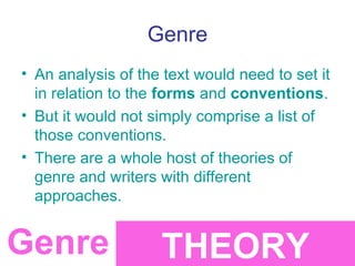 Genre
• An analysis of the text would need to set it
  in relation to the forms and conventions.
• But it would not simply comprise a list of
  those conventions.
• There are a whole host of theories of
  genre and writers with different
  approaches.


Genre               THEORY
 