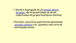-> Devido à segregação de um grande número
de genes, não há possibilidade de serem
classificados em grupos fenotípicos distintos.
-> Portanto, caracteres quantitativos apresentam
variação contínua e se ajustam a uma curva de
distribuição normal.
 
