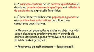 => A variação contínua de um caráter quantitativo é
devida ao grande número de genótipos e à influência
do ambiente na expressão fenotípica.
=> É preciso se trabalhar com populações grandes e
usar parâmetros estatísticos para lidar com
caracteres quantitativos.
=> Mesmo com populações grandes os objetivos vão
sendo alcançados gradativamente => através do
acúmulo dos poucos genes favoráveis nos indivíduos
nas diferentes gerações.
=> Programas de melhoramento -> longo prazo!!!
 