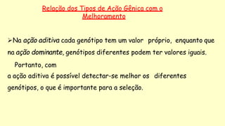 Relação dos Tipos de Ação Gênica com o
Melhoramento
Na ação aditiva cada genótipo tem um valor próprio, enquanto que
na ação dominante, genótipos diferentes podem ter valores iguais.
Portanto, com
a ação aditiva é possível detectar-se melhor os diferentes
genótipos, o que é importante para a seleção.
 