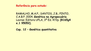Referência para estudo:
RAMALHO, M.A.P.; SANTOS, J.B.; PINTO,
C.A.B.P. 2004. Genética na Agropecuária.
Lavras: Editora UFLA, 3ª Ed. 472p. [R165g4
e.1 95052].
Cap. 12 – Genética quantitativa
 