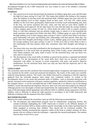 Bibera,Gen Zyd Robert et al./ Care Framework Implementation and Evaluation in the Social and Emotional Skills of Children
16
© 2017, AJMS. All Rights Reserved.
development brought by the CARE framework was very evident as seen in the children’s emotional
display of behavior.
FINDINGS
• The current level of social and emotional development of children aging three years old fall under
the high level upon scoring 4.33 and 3.85. This means that children who belong to this category
show the tendency to develop social and emotional skills. Children aging four years old were on
the high tendency level on their category based on their score, 4.18 and 3.93, which means
children on this level show good-quality improvement in his/her social understanding and, most
of the time, can answer questions like how, when, and who and are more likely capable of
understanding social approval. On the other hand, five year olds fall under the average tendency
in their category upon scoring 3.0 and 3.6, which means the child is able to express emotions
fairly or with little reluctance and can perform simple tasks in school or in the household but
needs assistance and supervision (Fabes and other 2001). Children aging six years old fall under
the high tendency level in their category upon scoring 4.3 and 4.1 and are more likely to develop a
good relationship with peers and building close relationships with their parents where they can
freely share their thoughts and feelings to them. Lastly, children aging seven years old fall under
the average tendency level upon scoring 3.2 and 3.5. In this level, they’re more likely to have a
fair relationship with their parents where they sometimes share their thoughts and feelings to
them.
• The factors that were seen that contributed to the development of the child’s social and emotional
development in in the social facet are parenting styles, kinds of play, secure relationships with
other family members, and, lastly, kinds of peers. For the emotional facet, only one factor was
seen, and it is motivation.
• The development in the social skills of children as perceived by parents is separated and labeled
carefully. For the development of the social skills facet, there was an increase in positive
interaction with adults, an increase in social connections with peers, and positive behavior
modification. For the emotional facet, there was only one facet that has improved, and it’s the
emotion regulation.
CONCLUSION
The researchers came into the conclusion that consistent appreciation, recognition, and empowerment are
very essential for the child’s social and emotional development. The results of this study were carefully
analyzed using thematic analysis. The results were further discussed by comparing it with the responses
gathered from the self-made progress notes which were conducted weekly. As evident in the
developments shown in the social and emotional skills of children—such as increased interaction with
parents, increased social connection with peers, emotion regulation, and positive behavior modification as
the emergent factors—it can be concluded that the CARE framework is an effective tool in developing
children’s social and emotional development. However, there were still areas that needed to be enhanced.
Although parents were thoroughly oriented and trained before the implementation of CARE framework,
some of the participants lacked appropriate and sufficient skills to establish strong connections with their
children, such as difficulty in asking the right questions in accordance to the CARE framework and
difficulty in dealing with the responses from their children.
RECOMMENDATION
Based on the results obtained, the researchers came up with the following recommendations:
• The development and enhancement program must be implemented, comprising lectures and
seminar-workshops highlighting the CARE framework in relation to the different domains of
social and emotional skills to further enhance parents’ knowledge on the matter and help them be
better equipped in nurturing their children. They should also be monitored monthly. The
researchers humbly recommend the respective author of the book to conduct seminars for those
parents who are willing to learn the techniques—especially the research participants. The seminar
must be done at least twice a year.
AJMS,
Jan-Feb,
2017,
Vol.
1,
Issue
1
 