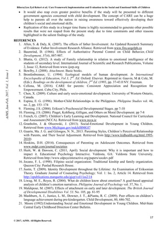 Bibera,Gen Zyd Robert et al./ Care Framework Implementation and Evaluation in the Social and Emotional Skills of Children
17
© 2017, AJMS. All Rights Reserved.
• It would also reap even greater positive benefits if the study will be presented to different
government agencies concerned with child development. The concept of CARE can be a huge
help to parents all over the nation in raising awareness toward effectively developing their
children’s social and emotional skills.
• Replication of this study in a longer time frame is highly recommended to generate other possible
results that were not reaped from the present study due to time constraints and other reasons
highlighted in the salient findings of the study.
REFERENCES
1. Allen, S. & Daly, K. (2007). The effects of father Involvement: An Updated Research Summary
of Evidence. Father Involvement Research Alliance. Retrieved from www.fira.uogelph.ca
2. Baumrind, D. (1966). Effects of Authoritative Parental Control on Child Behavior, Child
Development, 37(4), 887-907.
3. Bhatia, G. (2012). A study of Family relationship in relation to emotional intelligence of the
students of secondary level. International Journal of Scientific and Research Publications, Volume
2, Issue 12, Retrieved from www.ijsrp.org
4. Bowlby, J. (2008). Attachment. Basic books.
5. Bronfenbrenner, U. (1994). Ecological models of human development. In International
Encyclopedia of Education, Vol 3, 2nd
. Ed. Oxford: Elsevier. Reprinted in: Gauvin, M & Cole, M.
(Eds.). Readings on the development of children, 2nd
Ed. (1993, pp. 37-43.0 NY: Freeman.
6. Cellona, M. (2016). CARE for parents: Consistent Appreciation and Recognition for
Empowerment. Cebu City, Phils.
7. Chen, X. (2009). Culture and early socio-emotional development. University of Western Ontario,
Canada.
8. Espina, E. G. (1996). Mother-Child Relationships in the Philippines. Philippine Studies vol. 44,
no. 2, pp. 153–174
9. Fleming, J.S. (2004). Erikson’s Psychosocial Developmental Stages. pp 7-10
10. Fleming, J.S. (2006). Piaget, Kohlberg, Gilligan, and Others on Moral Development. pp 7-8
11. French, G. (2007). Children’s Early Learning and Development. National Council for Curriculum
and Assessment (NCCA). Retrieved from www.ncca.ie
12. Granholm, J. & Olszewski, J. (2013). Social-Emotional Development in Young Children.
Retrieved from www.Michigan.gov/mdchJBMGI7
13. Guarin, Ma. J. G. and Gilongos, N. N., 2013. Parenting Styles, Children’s Perceived Relationship
with Parents, and Their Social Adjustment. Retrieved from http://www.kidhealth.org.html.1995-
2010)
14. Hoskins, D.H. (2014). Consequences of Parenting on Adolescent Outcomes. Retrieved from
www.mdpi.com/journal/societies
15. Huitt, W. & Dawson, C. (2011, April). Social development: Why it is important and how to
impact it. Educational Psychology Interactive. Valdosta, GA: Valdosta State University.
Retrieved from http://www.edpsycinteractive.org/papers/socdev.pdf
16. Jocano, F. L. (1998). Filipino social organization: Traditional kinship and family organization.
Quezon City: Punlad Research House.
17. Justin, T. (2009). Identity Development throughout the Lifetime: An Examination of Eriksonian
Theory. Graduate Journal of Counseling Psychology: Vol. 1: Iss. 2, Article 14. Retrieved from
http://epublications.marquette.edu/gjcp/vol1/iss2/14
18. Liwag, M. E., Reyes, R. (2004). What do children know about emotions? A goal-based appraisal
analysis of children’s emotion narratives. Philippine Journal of Psychology vol. 37, No. 1.
19. Malekpour, M. (2007). Effects of attachment on early and later development. The British Journal
of Developmental Disabilities Vol. 53. No. 105, pp. 81-95
20. Mashburn, A. J., Justice, L. M., Downer, J. T., &Pianta, R. C. (2009). Peer effects on children’s
language achievement during pre-kindergarten. Child Development, 80, 686-702.
21. Moore (1992).Understanding Social and Emotional Development in Young Children. Mid-State
Central Early Childhood Direction Center Bulletin.
AJMS,
Jan-Feb,
2017,
Vol.
1,
Issue
1
 