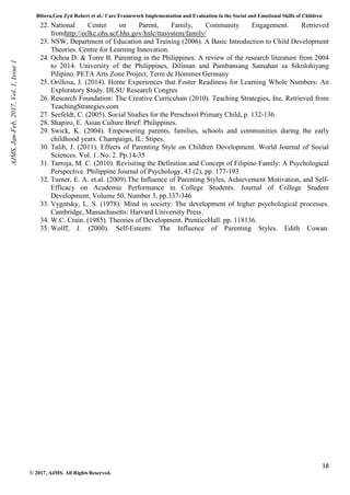 Bibera,Gen Zyd Robert et al./ Care Framework Implementation and Evaluation in the Social and Emotional Skills of Children
18
© 2017, AJMS. All Rights Reserved.
22. National Center on Parent, Family, Community Engagement. Retrieved
fromhttp://eclkc.ohs.acf.hhs.gov/hslc/ttasystem/family/
23. NSW, Department of Education and Training (2006). A Basic Introduction to Child Development
Theories. Centre for Learning Innovation.
24. Ochoa D. & Torre B. Parenting in the Philippines: A review of the research literature from 2004
to 2014. University of the Philippines, Diliman and Pambansang Samahan sa Sikolohiyang
Pilipino. PETA Arts Zone Project, Terre de Hommes Germany
25. Orillosa, J. (2014). Home Experiences that Foster Readiness for Learning Whole Numbers: An
Exploratory Study. DLSU Research Congres
26. Research Foundation: The Creative Curriculum (2010). Teaching Strategies, Inc. Retrieved from
TeachingStrategies.com
27. Seefeldt, C. (2005). Social Studies for the Preschool/Primary Child, p. 132-136.
28. Shapiro, E. Asian Culture Brief: Philippines.
29. Swick, K. (2004). Empowering parents, families, schools and communities during the early
childhood years. Champaign, IL: Stipes.
30. Talib, J. (2011). Effects of Parenting Style on Children Development. World Journal of Social
Sciences. Vol. 1. No. 2. Pp.14-35
31. Tarroja, M. C. (2010). Revisiting the Definition and Concept of Filipino Family: A Psychological
Perspective. Philippine Journal of Psychology, 43 (2), pp. 177-193
32. Turner, E. A. et.al. (2009).The Influence of Parenting Styles, Achievement Motivation, and Self-
Efficacy on Academic Performance in College Students. Journal of College Student
Development, Volume 50, Number 3, pp.337-346
33. Vygotsky, L. S. (1978). Mind in society: The development of higher psychological processes.
Cambridge, Massachusetts: Harvard University Press.
34. W.C. Crain. (1985). Theories of Development. PrenticeHall. pp. 118136.
35. Wolff, J. (2000). Self-Esteem: The Influence of Parenting Styles. Edith Cowan.
AJMS,
Jan-Feb,
2017,
Vol.
1,
Issue
1
 