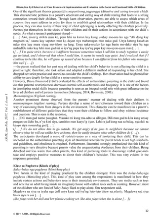 Bibera,Gen Zyd Robert et al./ Care Framework Implementation and Evaluation in the Social and Emotional Skills of Children
12
© 2017, AJMS. All Rights Reserved.
One of the significant themes generated is mapaniirong pagpangga (Attentive and caring towards child).
This characteristic pertains to a parent’s observant and caring way of child rearing that leads to a strong
connection toward their children. Through keen observation, parents are able to assess which areas of
concern they must address in order for them to establish good relationships with their children. In the
process, they can also realize if their way of child upbringing is really affecting the children positively.
Parents put themselves in the shoes of their children and fit their actions in accordance with the child’s
needs. As what a research participant shared—
[. . .] Ako, mura’g strikta man ko, pero lahi na karun kay kung usahay mo-ana ko nga “Ali dong kay
magtuon ta,” sauna kay saputon man ko dayun nya mabantayan man nako gud. Unya katong kasab-an
nako siya kay mura siyag mo-hilom na lang. Unya naka-realize ko nga basin mo-dako siya ba nga
mahadlok nako kay lahi man gud mi sa iya’ng papa kay iya’ng papa kay mo-uyon-uyon man [. . .]
([. . .] I’m quite strict, but now it’s different because sometimes when I call him to study together, I easily
get irritated, and I observed that when I scold him, it seems he would stay quiet. And I realized that if I
continue to be like this, he will grow up scared of me because I am different from his father who manages
him well [ . . .])
—the parent realized that her past way of dealing with her child’s behavior is not affecting the child in a
positive light; therefore, she took action and adapted a different method of responding to her child. She
dropped her strict practice and started to consider the child’s feelings. Her observation had heightened her
ability to care deeply for her child in a more sensitive manner.
However, Diana Baumrind (1967) evaluated the effects of authoritative parenting in the child and found
out that parental restrictiveness decreases normal self-assertiveness and buoyancy. It is one of the factors
in developing social skills because parenting is seen as an integral social role with great influence on the
lives of children and of parents themselves (Alampay, 2014; Bornstein, 2001).
Mainampingon (Vigilant rearing)
Another prominent theme observed from the parents’ manner of dealing with their children is
mainampingon (vigilant rearing). Parents develop a sense of restrictiveness toward their children as a
way of cautioning them from dangers in the environment. This character can be manifested in a parent’s
establishment of different guidelines that they want their children to follow and obey without hesitance
and question. This is seen in the response,
[. . .] Dili man gud namo pasugtan. Masuko mi kung mu-adto sa silingan. Dili man gud ta kita kung unsay
pangan-un didto ba, n’ya kini siya, sensitive man kaayo’g tiyan. Lahi ra jud kung naa sa balay, nya dali ra
kaayo siya mosundog gud [. . .].
([. . .] We do not allow him to go outside. We get angry if he goes to neighbors because we cannot
observe what he will eat unlike here at home, then he easily imitates what other children do [. . .]).
The participants developed a sense of restrictiveness as a way of protecting their child. This can be
anchored on the authoritarian parenting style of Baumrind wherein the parent tends to set high standards
and guidelines, and obedience is required. Furthermore, Baumrind strongly emphasized that this kind of
parenting is very directive because parents value the unquestioning obedience from their children. Being
detached and less warm than other parents, this kind of parenting tends to discourage verbal give-and-
take and employs punitive measures to direct their children’s behavior. This was very evident in the
responses generated.
Klase sa Pagduwa (Kinds of play)
Balay-balay nga pagduwa (Mimicking play)
Two factors in the kind of playing practiced by the children emerged. First was the balay-balaynga
pagduwa (Mimicking play). This kind of play seen among the respondents is manifested in how they
imitate certain actions and behaviors seen in their immediate environment. They use media such as toys
and acts like an adult living inside an imaginary house with certain roles such as cooking. However, most
of the children who are fond of balay-balay liked to play alone. One respondent said,
Magduwa na siya sa iyaha nga doll unya kana sad iya’ng luto-luto bitaw na plastic. Magduwa sad siya
basta siya ra usa [. . .]
(She plays with her doll and her plastic cooking set. She also plays when she is alone [. . .])
AJMS,
Jan-Feb,
2017,
Vol.
1,
Issue
1
 