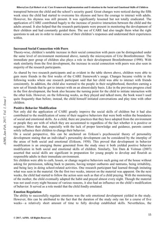 Bibera,Gen Zyd Robert et al./ Care Framework Implementation and Evaluation in the Social and Emotional Skills of Children
15
© 2017, AJMS. All Rights Reserved.
transpired between the child and the school’s security guard. Great changes were noticed during the fifth
week since the child had started to overcome his shyness and have the courage to interact with adults.
However, his shyness was still present. It was significantly lessened but not totally eradicated. The
application of CARE contributed hugely to the increase of positive interaction between the child and the
adults around. It also helped that the research participants were present in monitoring the development of
their children and had constantly guided them. The use of CARE had also taught them what the right
questions to ask are in order to make sense of their children’s responses and understand their experiences
within.
Increased Social Connection with Peers
Theory-wise, children’s notable increase in their social connection with peers can be distinguished under
the same level of environment mentioned above, namely the microsystem of Urie Bronfenbrenner. The
immediate peer group of children also plays a role in their development Bronfenbrenner (1998). With
stark similarity from the first development, the increase in social connection with peers was also seen in
majority of the research participants.
As shared by two research participants and as evident in the table shown above, children were able to
gain more friends in the first weeks of the CARE framework’s usage. Changes became visible in the
following weeks where one research participant said that her child was able to interact with friends
consistently. In addition, the child also warmed to the people in their neighborhood, therefore earning a
new set of friends that he got to interact with on an almost-daily basis. Like in the previous progress cited
in the first development, the book also became the turning point for the child to initiate interaction with
the other kids. However, on the following weeks, as they played and talked more, the book wasn’t used
quite frequently than before; instead, the child himself initiated conversations and play time with other
children.
Positive Behavior Modification
Not only did the application of CARE greatly improve the social skills of children but it had also
contributed to the modification of some of their negative behaviors that were both within the boundaries
of social and emotional skills. As a child, there are practices that they have adopted from the environment
or people they are with of which they are accustomed to regardless of the fact whether it is positive or
negative. More than that, especially with the lack of proper knowledge and guidance, parents cannot
solely influence their children to change their behavior.
On a social perspective, this can be anchored on Erikson’s psychosocial theory of personality
development stating that an individual’s personality development can be considered by the interplay of
the areas of both social and emotional (Erikson, 1950). This proved that development in behavior
modification is an emerging theme generated from the study since it both yielded positive behavior
modification in both social and emotional skills of children. Similarly, Ten Dam & Volman (2007)
asserted that social skills are significant in preparation for young people to develop and flourish as
responsible adults in their immediate environment.
Six children were able to curb, lessen, or change negative behaviors such going out of the house without
asking for permission, talking back to parents, having temper outbursts and tantrums, being irritability,
and being lazy in doing school-related activities. One research participant had learned through imitating
what was seen in the material. On the first two weeks, interest on the material was apparent. On the next
weeks, the child had started to follow the action seen such as that of a child praying. With the monitoring
of the mother, the child eventually adapted the habit and prayed almost every night. Though the material
was not used every night because of various reasons, it also had an influence on the child’s modification
of behavior. It served as a role model that the child fondly emulated.
Emotion Regulation
The ability to successfully regulate emotions was the sole emotional development yielded in the study.
However, this can be attributed to the fact that the duration of the study only ran for a course of five
weeks—a relatively short amount of time to fully develop established skills. Nevertheless, the
AJMS,
Jan-Feb,
2017,
Vol.
1,
Issue
1
 