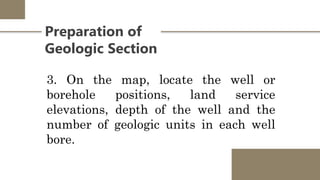 Preparation of
Geologic Section
3. On the map, locate the well or
borehole positions, land service
elevations, depth of the well and the
number of geologic units in each well
bore.
 