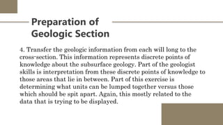 Preparation of
Geologic Section
4. Transfer the geologic information from each will long to the
cross-section. This information represents discrete points of
knowledge about the subsurface geology. Part of the geologist
skills is interpretation from these discrete points of knowledge to
those areas that lie in between. Part of this exercise is
determining what units can be lumped together versus those
which should be spit apart. Again, this mostly related to the
data that is trying to be displayed.
 