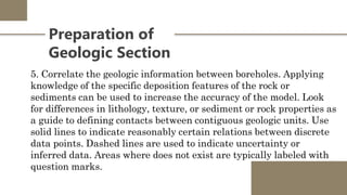 Preparation of
Geologic Section
5. Correlate the geologic information between boreholes. Applying
knowledge of the specific deposition features of the rock or
sediments can be used to increase the accuracy of the model. Look
for differences in lithology, texture, or sediment or rock properties as
a guide to defining contacts between contiguous geologic units. Use
solid lines to indicate reasonably certain relations between discrete
data points. Dashed lines are used to indicate uncertainty or
inferred data. Areas where does not exist are typically labeled with
question marks.
 