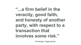 “...a firm belief in the
veracity, good faith,
and honesty of another
party, with respect to a
transaction that
involves some risk.”
Phil Windley, “Digital Identity”
 