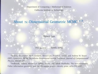 Department of Computing + Mathematical Sciences
California Institute of Technology
About ∞-Dimensional Geometric MCMC a b
Shiwei Lan
DEC 14, 2017 SAMSI, DUKE
aBeskos, Alexandros, Mark Girolami, Shiwei Lan, Patrick E. Farrell, and Andrew M. Stuart
(2017), Geometric MCMC for Inﬁnite-Dimensional Inverse Problems. Journal of Computational
Physics, 335:327–351.
bHolbrook, Andrew, Shiwei Lan, Jeffrey Streets, and Babak Shahbaba. The non-parametric
Fisher information geometry and the chi-square process density prior. arXiv:1707.03117.
 