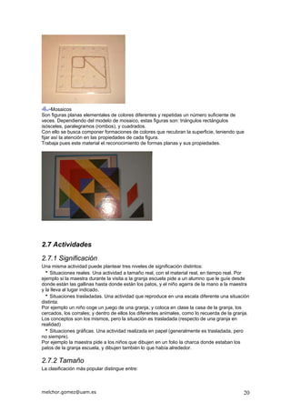 Mosaicos
Son figuras planas elementales de colores diferentes y repetidas un número suficiente de
veces. Dependiendo del modelo de mosaico, estas figuras son: triángulos rectángulos
isósceles, paralegramos (rombos), y cuadrados.
Con ello se busca componer formaciones de colores que recubran la superficie, teniendo que
fijar así la atención en las propiedades de cada figura.
Trabaja pues este material el reconocimiento de formas planas y sus propiedades.
2.7 Actividades
2.7.1 Significación
Una misma actividad puede plantear tres niveles de significación distintos:
Situaciones reales. Una actividad a tamaño real, con el material real, en tiempo real. Por
ejemplo si la maestra durante la visita a la granja escuela pide a un alumno que le guíe desde
donde están las gallinas hasta donde están los patos, y el niño agarra de la mano a la maestra
y la lleva al lugar indicado.
Situaciones trasladadas. Una actividad que reproduce en una escala diferente una situación
distinta.
Por ejemplo un niño coge un juego de una granja, y coloca en clase la casa de la granja, los
cercados, los corrales; y dentro de ellos los diferentes animales, como lo recuerda de la granja.
Los conceptos son los mismos, pero la situación es trasladada (respecto de una granja en
realidad)
Situaciones gráficas. Una actividad realizada en papel (generalmente es trasladada, pero
no siempre).
Por ejemplo la maestra pide a los niños que dibujen en un folio la charca donde estaban los
patos de la granja escuela, y dibujen también lo que había alrededor.
2.7.2 Tamaño
La clasificación más popular distingue entre:
melchor.gomez@uam.es 20
 