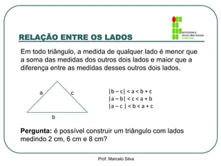 RELAÇÃO ENTRE OS LADOS
Em todo triângulo, a medida de qualquer lado é menor que
a soma das medidas dos outros dois lados e maior que a
diferença entre as medidas desses outros dois lados.
Pergunta: é possível construir um triângulo com lados
medindo 2 cm, 6 cm e 8 cm?
a
b
c |b – c| < a < b + c
|a – b| < c < a + b
|a – c | < b < a + c
Prof. Marcelo Silva
 