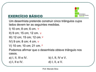 EXERCÍCIO BÁSICO
Um desenhista pretende construir cinco triângulos cujos
lados devem ter as seguintes medidas.
I) 10 cm; 8 cm; 6 cm.
II) 9 cm; 15 cm; 12 cm.
III) 12 cm; 15 cm; 12 cm.
IV) 9 cm; 8 cm; 4 cm.
V) 10 cm; 10 cm; 21 cm.
Podemos afirmar que o desenhista obteve triângulo nos
casos.
a) I, II, III e IV. b) I, II, IV e V.
c) I, II e IV. d) I, II, e V.
V
V
V
F
V
Prof. Marcelo Silva
 