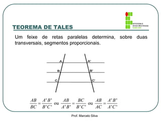 Um feixe de retas paralelas determina, sobre duas
transversais, segmentos proporcionais.
' ' ' '
ou ou
' ' ' ' ' ' ' '
  
AB A B AB BC AB A B
BC B C A B B C AC A C
TEOREMA DE TALES
Prof. Marcelo Silva
 