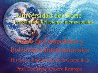 Universidad del Norte Programa de Relaciones Internacionales Curso de Geopolítica y Relaciones Internacionales Historia y Tradiciones de la Geopolítica Prof. D. Gabriel Orozco Restrepo  
