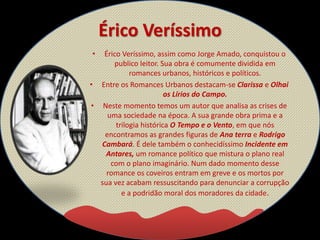 Érico Veríssimo
• Érico Veríssimo, assim como Jorge Amado, conquistou o
publico leitor. Sua obra é comumente dividida em
romances urbanos, históricos e políticos.
• Entre os Romances Urbanos destacam-se Clarissa e Olhai
os Lírios do Campo.
• Neste momento temos um autor que analisa as crises de
uma sociedade na época. A sua grande obra prima e a
trilogia histórica O Tempo e o Vento, em que nós
encontramos as grandes figuras de Ana terra e Rodrigo
Cambará. É dele também o conhecidíssimo Incidente em
Antares, um romance político que mistura o plano real
com o plano imaginário. Num dado momento desse
romance os coveiros entram em greve e os mortos por
sua vez acabam ressuscitando para denunciar a corrupção
e a podridão moral dos moradores da cidade.
 