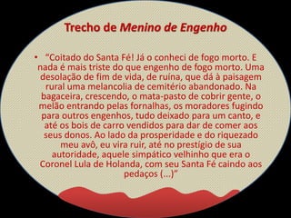 Trecho de Menino de Engenho
• “Coitado do Santa Fé! Já o conheci de fogo morto. E
nada é mais triste do que engenho de fogo morto. Uma
desolação de fim de vida, de ruína, que dá à paisagem
rural uma melancolia de cemitério abandonado. Na
bagaceira, crescendo, o mata-pasto de cobrir gente, o
melão entrando pelas fornalhas, os moradores fugindo
para outros engenhos, tudo deixado para um canto, e
até os bois de carro vendidos para dar de comer aos
seus donos. Ao lado da prosperidade e do riquezado
meu avô, eu vira ruir, até no prestígio de sua
autoridade, aquele simpático velhinho que era o
Coronel Lula de Holanda, com seu Santa Fé caindo aos
pedaços (...)”
 