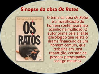 Sinopse da obra Os Ratos
O tema da obra Os Ratos
é a massificação do
homem contemporâneo,
sozinho na multidão. O
autor prima pela análise
psicológico que relata o
drama financeiro de um
homem comum, que
trabalha em uma
repartição, cercado de
pessoas preocupadas
consigo mesmas.
 