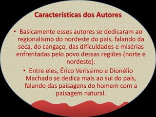 Características dos Autores
• Basicamente esses autores se dedicaram ao
regionalismo do nordeste do país, falando da
seca, do cangaço, das dificuldades e misérias
enfrentadas pelo povo dessas regiões (norte e
nordeste).
• Entre eles, Érico Veríssimo e Dionélio
Machado se dedica mais ao sul do país,
falando das paisagens do homem com a
paisagem natural.
 