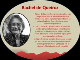 Rachel de Queiroz
• Rachel de Queiroz foi a primeira mulher a se
eleger imortal na academia brasileira de
letras. Suas obras regionalistas destacam-se
pela reflexão da figura feminina numa
sociedade patriarcal.
• Em “O Quinze”, a autora narra às histórias
vividas por uma família que enfrenta uma
grande seca. Há neste texto várias reflexões,
várias descrições sobre o campo, a paisagem
seca da região nordeste.
• A figura feminina também é um ponto central
na obra da autora, destacam-se entre essas
personagens femininas Conceição em O
Quinze e Maria Bonita em O Lampião.
 