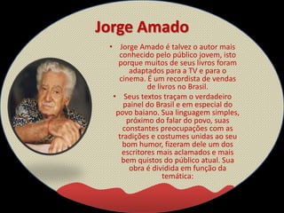 Jorge Amado
• Jorge Amado é talvez o autor mais
conhecido pelo público jovem, isto
porque muitos de seus livros foram
adaptados para a TV e para o
cinema. É um recordista de vendas
de livros no Brasil.
• Seus textos traçam o verdadeiro
painel do Brasil e em especial do
povo baiano. Sua linguagem simples,
próximo do falar do povo, suas
constantes preocupações com as
tradições e costumes unidas ao seu
bom humor, fizeram dele um dos
escritores mais aclamados e mais
bem quistos do público atual. Sua
obra é dividida em função da
temática:
 