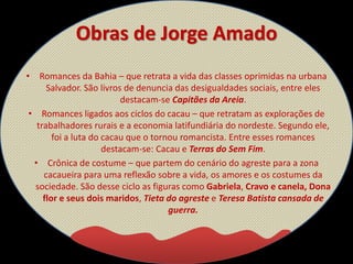 Obras de Jorge Amado
• Romances da Bahia – que retrata a vida das classes oprimidas na urbana
Salvador. São livros de denuncia das desigualdades sociais, entre eles
destacam-se Capitães da Areia.
• Romances ligados aos ciclos do cacau – que retratam as explorações de
trabalhadores rurais e a economia latifundiária do nordeste. Segundo ele,
foi a luta do cacau que o tornou romancista. Entre esses romances
destacam-se: Cacau e Terras do Sem Fim.
• Crônica de costume – que partem do cenário do agreste para a zona
cacaueira para uma reflexão sobre a vida, os amores e os costumes da
sociedade. São desse ciclo as figuras como Gabriela, Cravo e canela, Dona
flor e seus dois maridos, Tieta do agreste e Teresa Batista cansada de
guerra.
 