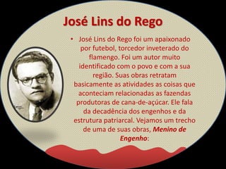 José Lins do Rego
• José Lins do Rego foi um apaixonado
por futebol, torcedor inveterado do
flamengo. Foi um autor muito
identificado com o povo e com a sua
região. Suas obras retratam
basicamente as atividades as coisas que
aconteciam relacionadas as fazendas
produtoras de cana-de-açúcar. Ele fala
da decadência dos engenhos e da
estrutura patriarcal. Vejamos um trecho
de uma de suas obras, Menino de
Engenho:
 