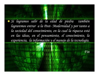 Si logramos salir de la edad de piedra también
lograremos entrar a la Post- Modernidad y por tanto a
                       Post-
la sociedad del conocimiento, en la cual la riqueza está
en las ideas, en el pensamiento, el conocimiento, la
experiencia, la información y el manejo de la tecnología.
                                              tecnología.

                                                     Fin
 