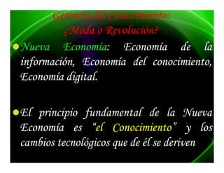 Gerencia del Conocimiento:
         ¿Moda o Revolución?
Nueva Economía: Economía de la
         Economía:
información, Economía del conocimiento,
Economía digital.
          digital.

El principio fundamental de la Nueva
Economía es “el Conocimiento” y los
                     Conocimiento”
cambios tecnológicos que de él se deriven
 