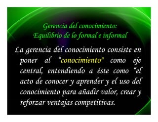 Gerencia del conocimiento:
     Equilibrio de lo formal e informal
      q               f          f
La gerencia del conocimiento consiste en
   g
 poner al “conocimiento" como eje
 central, entendiendo a é t como “el
     t l    t di d        éste        “l
 acto de conocer y aprender y el uso del
                     p
 conocimiento para añadir valor, crear y
 reforzar ventajas competitivas.
   f            j competitivas.
                         ii
 