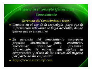 Avances en el concepto Gerencia del
             Conocimiento
                    i i
      Gerencia del Conocimiento (1998)
      G                           ( 99 )
Consiste en el uso de la tecnología para que la
información relevante se haga accesible, donde
quiera que se encuentre.
              encuentre.

La gerencia del conocimiento incorpora
procesos     sistemáticos    para   encontrar,
seleccionar,      organizar,    y    presentar
información d
i f      ió     de manera que mejore l j     la
comprensión y el uso de los activos del negocio
p p
por parte de sus empleados
                     p
htpp://www.microsoft.
htpp://www.microsoft.com
 