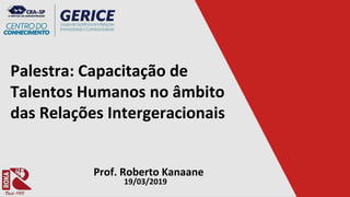 Palestra: Capacitação de
Talentos Humanos no âmbito
das Relações Intergeracionais
Prof. Roberto Kanaane
19/03/2019
 
