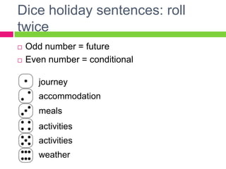 Dice holiday sentences: roll
twice
   Odd number = future
   Even number = conditional

       journey
       accommodation
       meals
       activities
       activities
       weather
 