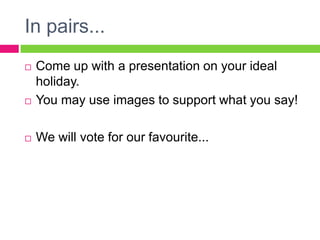 In pairs...
   Come up with a presentation on your ideal
    holiday.
   You may use images to support what you say!

   We will vote for our favourite...
 