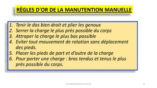 RÈGLES D'OR DE LA MANUTENTION MANUELLE
1. Tenir le dos bien droit et plier les genoux
2. Serrer la charge le plus près possible du corps
3. Attraper la charge le plus bas possible
4. Eviter tout mouvement de rotation sans déplacement
des pieds.
5. Placer les pieds de part et d’autre de la charge
6. Pour porter une charge : bras tendus et tenus le plus
près possible du corps.
M.HAMMANI BACHIR IFEG/ETB 35
 