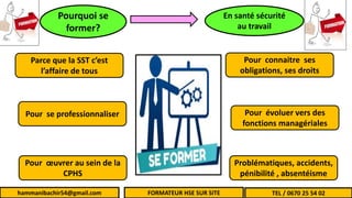 hammanibachir54@gmail.com
Parce que la SST c’est
l’affaire de tous
Pour se professionnaliser
Pour œuvrer au sein de la
CPHS
Pour connaitre ses
obligations, ses droits
Pour évoluer vers des
fonctions managériales
Problématiques, accidents,
pénibilité , absentéisme
Pourquoi se
former?
En santé sécurité
au travail
hammanibachir54@gmail.com FORMATEUR HSE SUR SITE TEL / 0670 25 54 02
 