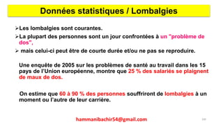 Les lombalgies sont courantes.
La plupart des personnes sont un jour confrontées à un "problème de
dos",
 mais celui-ci peut être de courte durée et/ou ne pas se reproduire.
Une enquête de 2005 sur les problèmes de santé au travail dans les 15
pays de l’Union européenne, montre que 25 % des salariés se plaignent
de maux de dos.
On estime que 60 à 90 % des personnes souffriront de lombalgies à un
moment ou l’autre de leur carrière.
Données statistiques / Lombalgies
100hammanibachir54@gmail.com
 