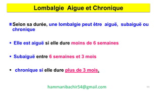 Selon sa durée, une lombalgie peut être aiguë, subaiguë ou
chronique
 Elle est aiguë si elle dure moins de 6 semaines
 Subaiguë entre 6 semaines et 3 mois
 chronique si elle dure plus de 3 mois.
Lombalgie Aigue et Chronique
101hammanibachir54@gmail.com
 