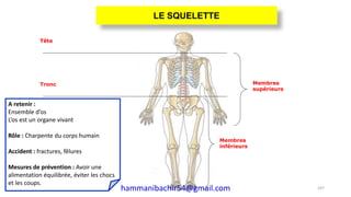 Membres
inférieurs
Membres
supérieurs
Tronc
Tête
A retenir :
Ensemble d’os
L’os est un organe vivant
Rôle : Charpente du corps humain
Accident : fractures, fêlures
Mesures de prévention : Avoir une
alimentation équilibrée, éviter les chocs
et les coups.
107
LE SQUELETTE
hammanibachir54@gmail.com
 