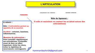 TENDONS
A retenir :
Rôle : L’articulation permet au
squelette de se mouvoir
Accident : entorses, luxations,
inflammations.
Mesures de prévention :
Faire travailler régulièrement
ses articulations, s’échauffer
avant de faire un effort
important, éviter les chocs,
éviter la répétition de
mouvements contraignants.
Rôle du ligament :
Il relie et maintient en contact les os (situé autour des
articulations)
110
L’ARTICULATION
hammanibachir54@gmail.com
 